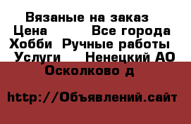Вязаные на заказ › Цена ­ 800 - Все города Хобби. Ручные работы » Услуги   . Ненецкий АО,Осколково д.